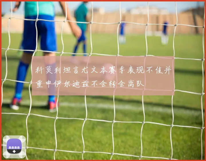 科莫利坦言尤文本赛季表现不佳并重申伊尔迪兹不会转会离队