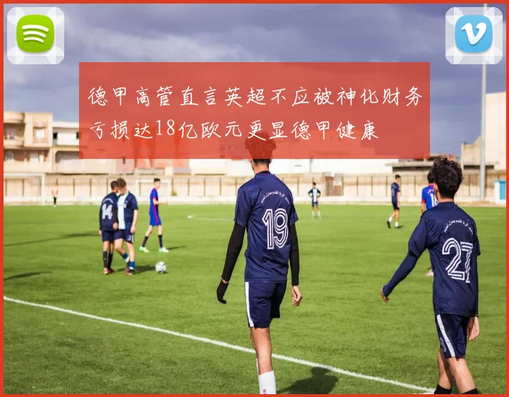 德甲高管直言英超不应被神化财务亏损达18亿欧元更显德甲健康