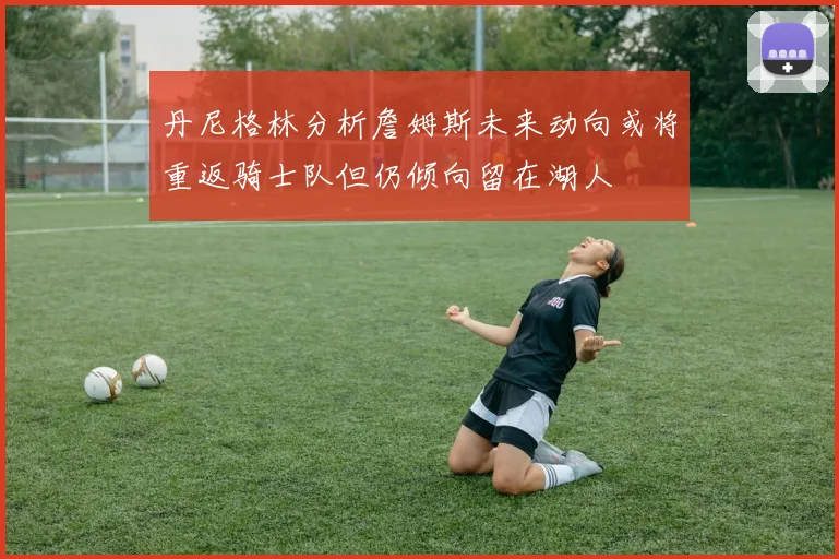 丹尼格林分析詹姆斯未来动向或将重返骑士队但仍倾向留在湖人