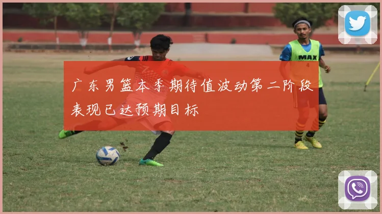 广东男篮本季期待值波动第二阶段表现已达预期目标