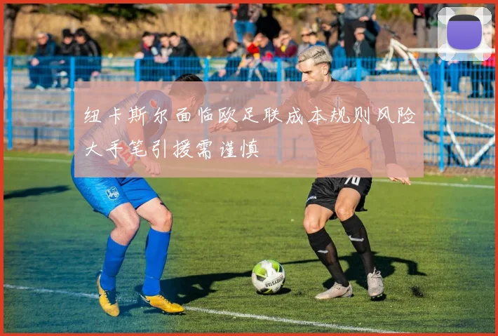 纽卡斯尔面临欧足联成本规则风险大手笔引援需谨慎