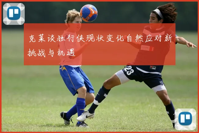 克莱谈独行侠现状变化自然应对新挑战与机遇
