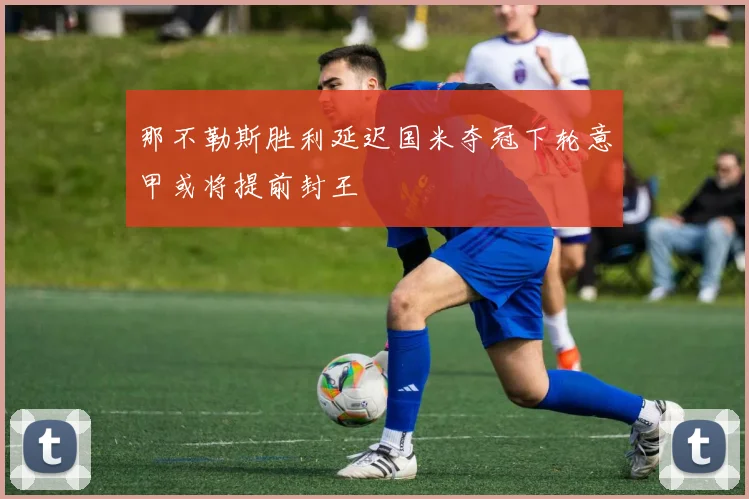 那不勒斯胜利延迟国米夺冠下轮意甲或将提前封王