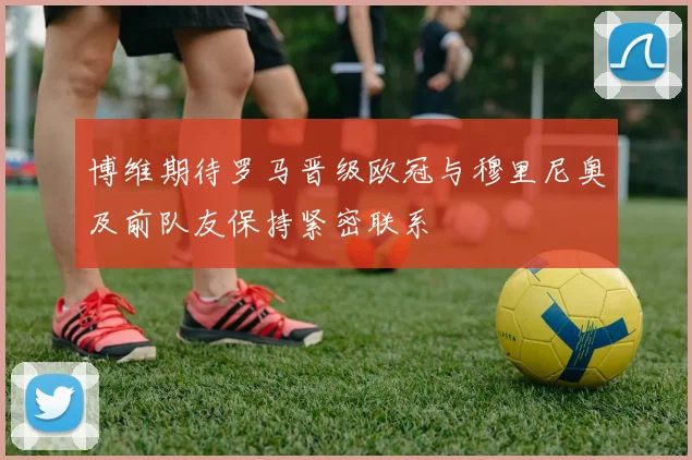 博维期待罗马晋级欧冠与穆里尼奥及前队友保持紧密联系