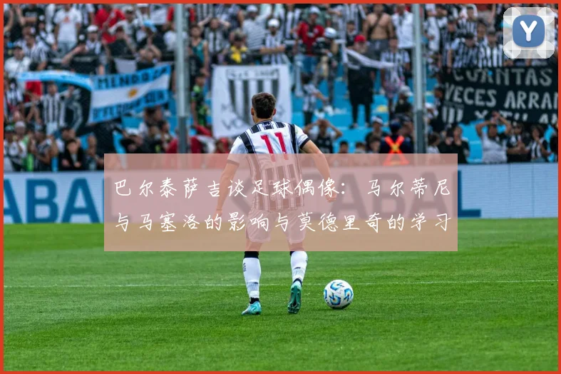 巴尔泰萨吉谈足球偶像：马尔蒂尼与马塞洛的影响与莫德里奇的学习价值