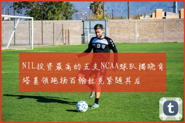 NIL投资最高的五支NCAA球队揭晓肯塔基领跑杨百翰杜克紧随其后