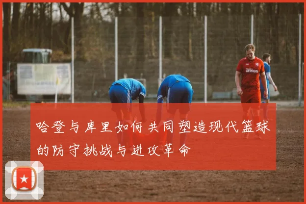 哈登与库里如何共同塑造现代篮球的防守挑战与进攻革命