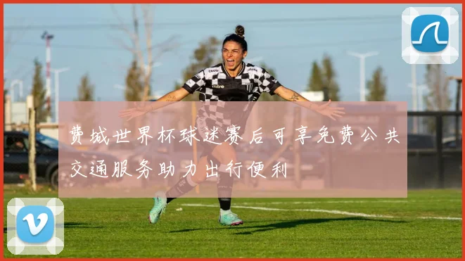 费城世界杯球迷赛后可享免费公共交通服务助力出行便利