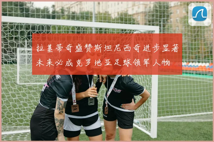 拉基蒂奇盛赞斯坦尼西奇进步显著未来必成克罗地亚足球领军人物