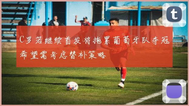 C罗若继续首发将拖累葡萄牙队夺冠希望需考虑替补策略