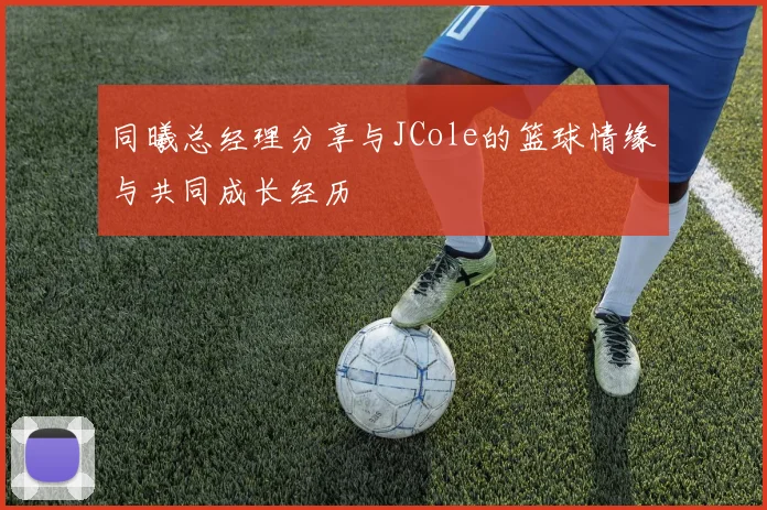 同曦总经理分享与JCole的篮球情缘与共同成长经历