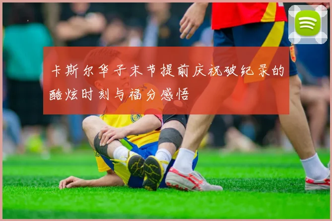 卡斯尔华子末节提前庆祝破纪录的酷炫时刻与福分感悟