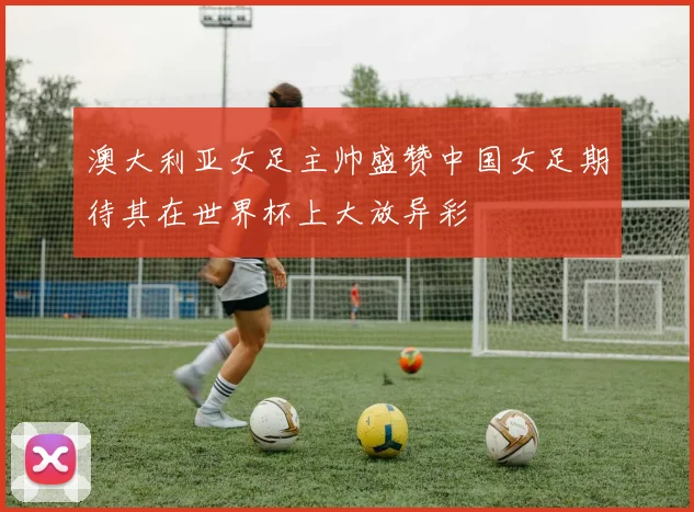 澳大利亚女足主帅盛赞中国女足期待其在世界杯上大放异彩