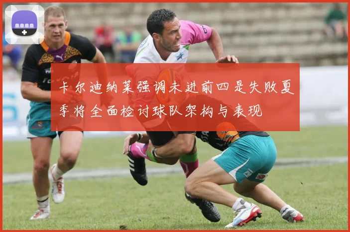 卡尔迪纳莱强调未进前四是失败夏季将全面检讨球队架构与表现