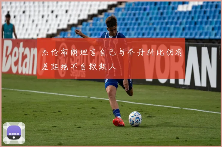 杰伦布朗坦言自己与乔丹科比仍有差距绝不自欺欺人