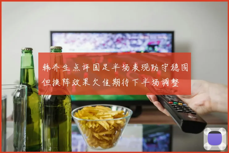 韩乔生点评国足半场表现防守稳固但换阵效果欠佳期待下半场调整