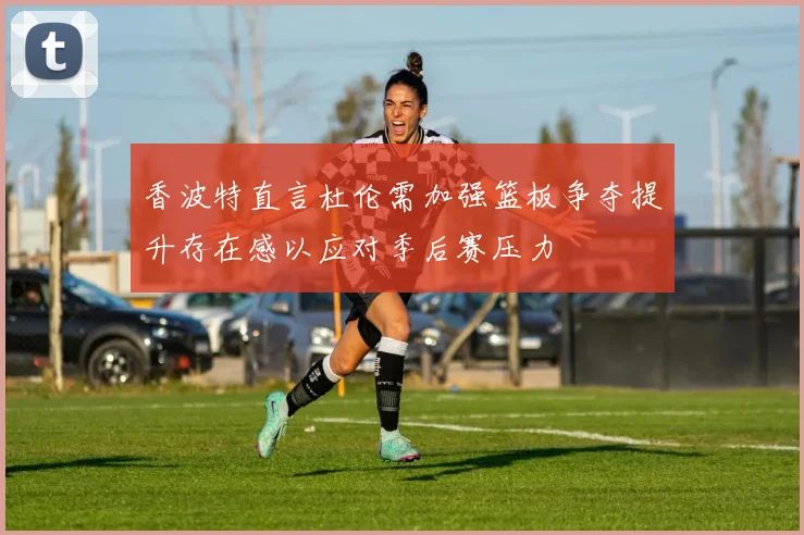 香波特直言杜伦需加强篮板争夺提升存在感以应对季后赛压力