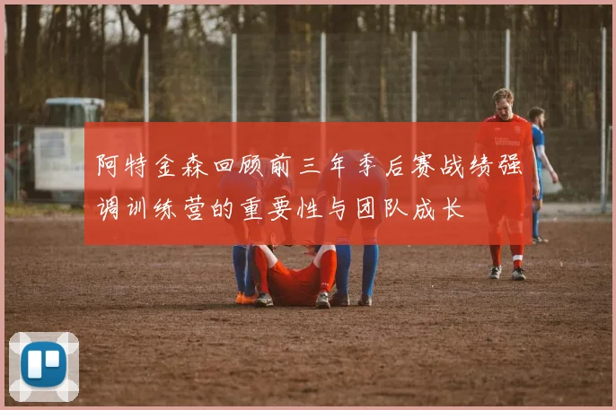 阿特金森回顾前三年季后赛战绩强调训练营的重要性与团队成长
