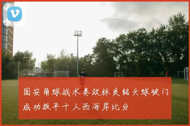 国安角球战术奏效林良铭头球破门成功扳平十人西海岸比分