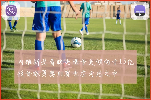 内维斯受青睐老佛爷更倾向于15亿报价球员奥利赛也在考虑之中