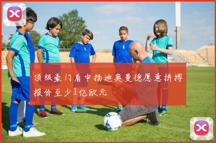 顶级豪门看中扬迪奥曼德愿意拼搏报价至少1亿欧元