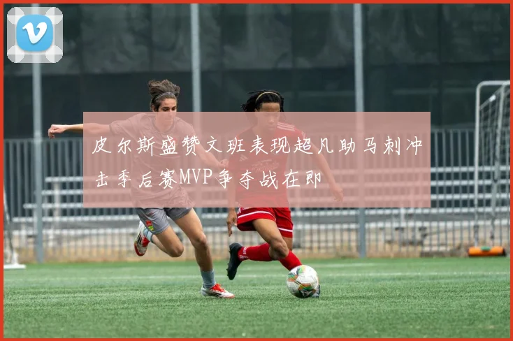 皮尔斯盛赞文班表现超凡助马刺冲击季后赛MVP争夺战在即