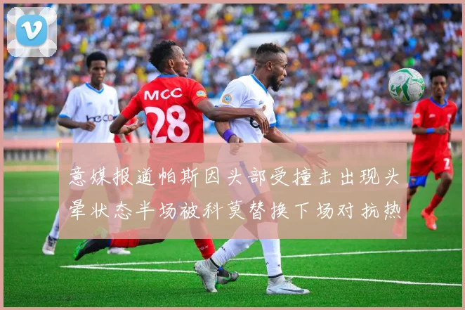 意媒报道帕斯因头部受撞击出现头晕状态半场被科莫替换下场对抗热那亚