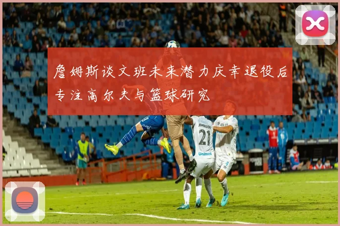 詹姆斯谈文班未来潜力庆幸退役后专注高尔夫与篮球研究