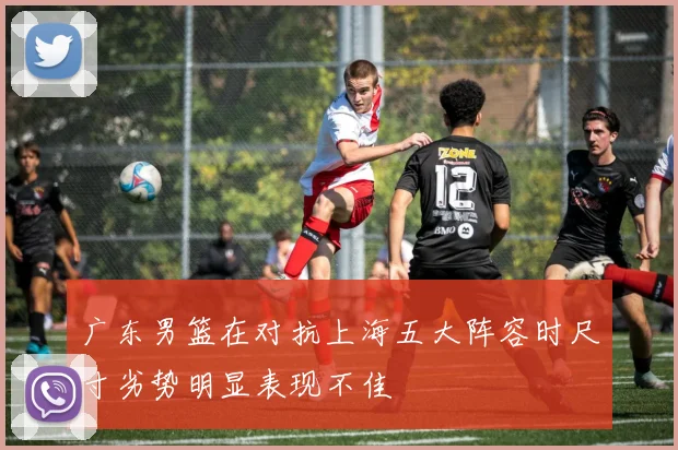 广东男篮在对抗上海五大阵容时尺寸劣势明显表现不佳