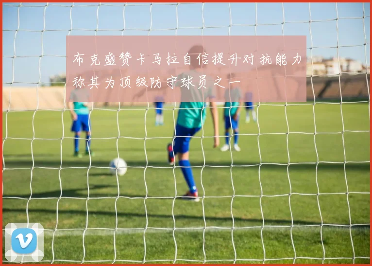 布克盛赞卡马拉自信提升对抗能力称其为顶级防守球员之一