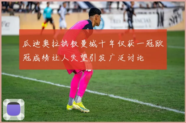 瓜迪奥拉执教曼城十年仅获一冠欧冠成绩让人失望引发广泛讨论