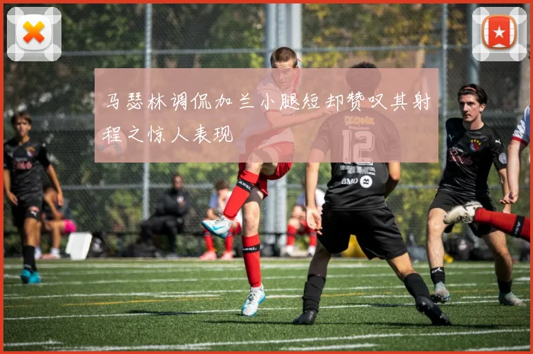 马瑟林调侃加兰小腿短却赞叹其射程之惊人表现