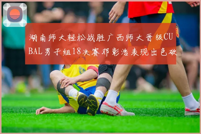 湖南师大轻松战胜广西师大晋级CUBAL男子组18决赛邓彰浩表现出色砍下26分7篮板