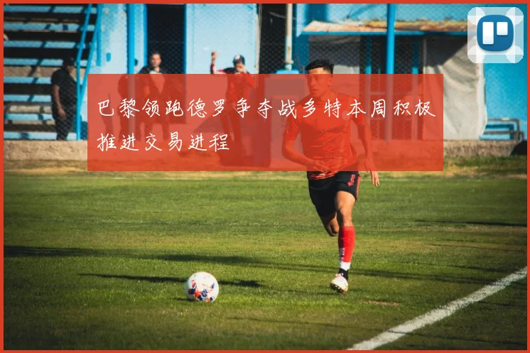 巴黎领跑德罗争夺战多特本周积极推进交易进程