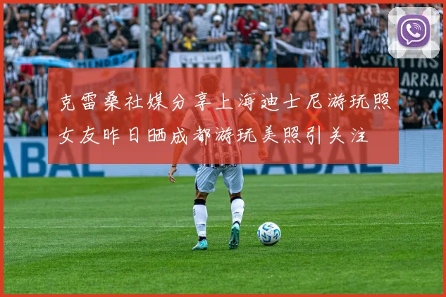 克雷桑社媒分享上海迪士尼游玩照女友昨日晒成都游玩美照引关注