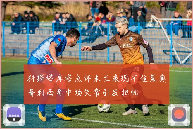 科斯塔库塔点评米兰表现不佳莱奥普利西奇中场失常引发担忧